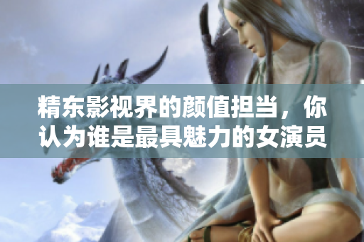 精东影视界的颜值担当，你认为谁是最具魅力的女演员？