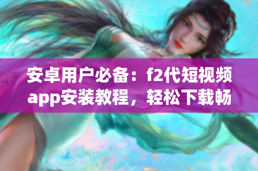 安卓用户必备：f2代短视频app安装教程，轻松下载畅玩短视频创作应用