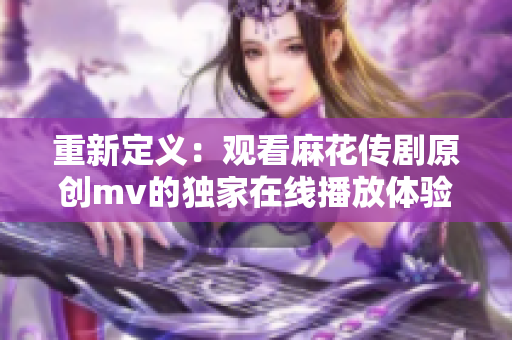 重新定义：观看麻花传剧原创mv的独家在线播放体验