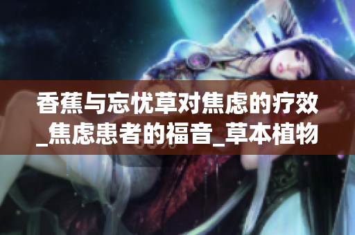 香蕉与忘忧草对焦虑的疗效_焦虑患者的福音_草本植物的秘密_舒缓焦虑的天然神器