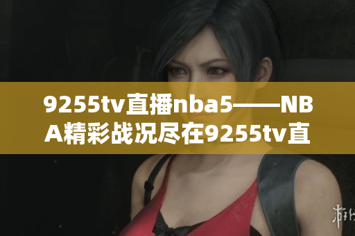 9255tv直播nba5——NBA精彩战况尽在9255tv直播频道
