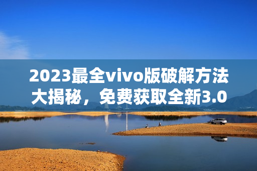 2023最全vivo版破解方法大揭秘，免费获取全新3.0.3版本