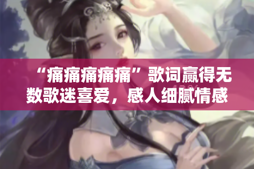 “痛痛痛痛痛”歌词赢得无数歌迷喜爱，感人细腻情感溢于言表