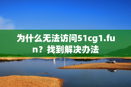 为什么无法访问51cg1.fun？找到解决办法