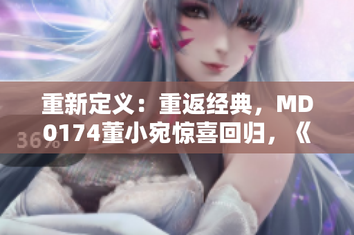 重新定义：重返经典，MD0174董小宛惊喜回归，《麻花传》带来全新故事！