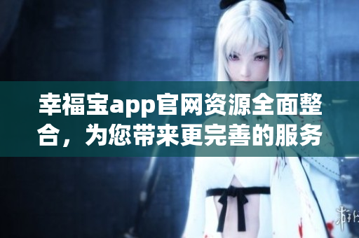 幸福宝app官网资源全面整合，为您带来更完善的服务体验