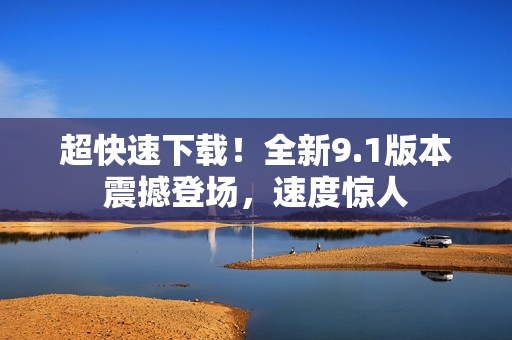 超快速下载！全新9.1版本震撼登场，速度惊人