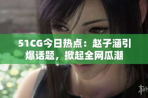 51CG今日热点：赵子涵引爆话题，掀起全网瓜潮