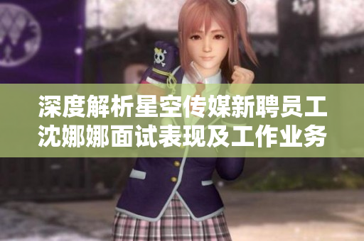 深度解析星空传媒新聘员工沈娜娜面试表现及工作业务熟悉程度