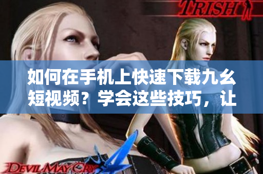 如何在手机上快速下载九幺短视频？学会这些技巧，让你随时随地观看喜爱的短视频