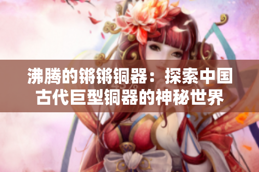 沸腾的锵锵铜器：探索中国古代巨型铜器的神秘世界