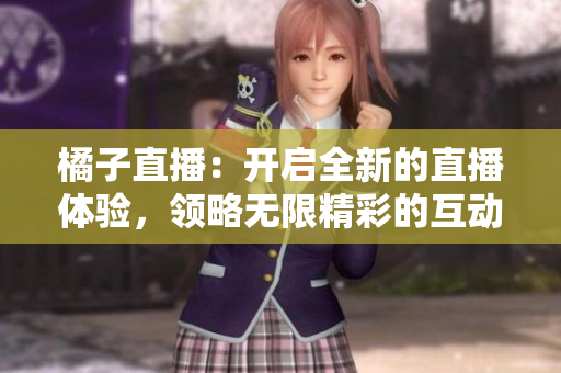 橘子直播：开启全新的直播体验，领略无限精彩的互动娱乐【直播平台】