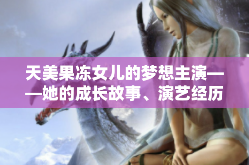 天美果冻女儿的梦想主演——她的成长故事、演艺经历和未来展望