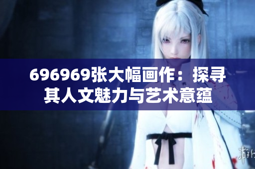 696969张大幅画作：探寻其人文魅力与艺术意蕴