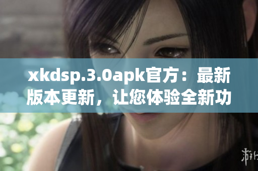 xkdsp.3.0apk官方：最新版本更新，让您体验全新功能