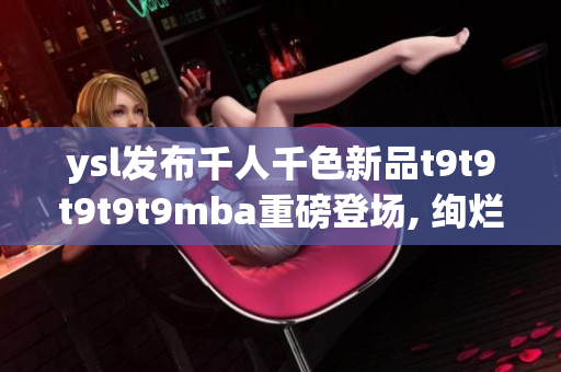 ysl发布千人千色新品t9t9t9t9t9mba重磅登场, 绚烂多彩的万人追捧