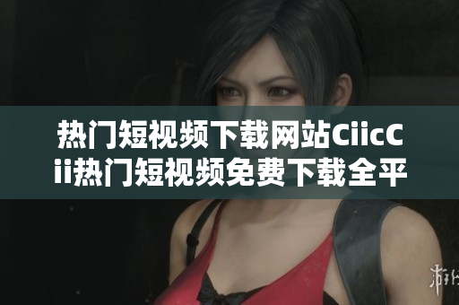 热门短视频下载网站CiicCii热门短视频免费下载全平台