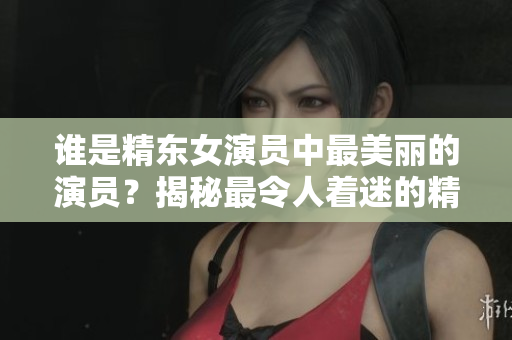 谁是精东女演员中最美丽的演员？揭秘最令人着迷的精东女演员是谁出演的