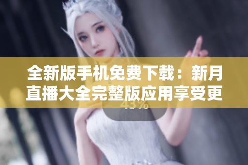 全新版手机免费下载：新月直播大全完整版应用享受更多精彩内容