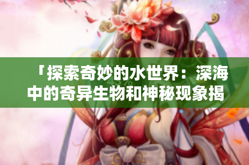 「探索奇妙的水世界：深海中的奇异生物和神秘现象揭秘」
