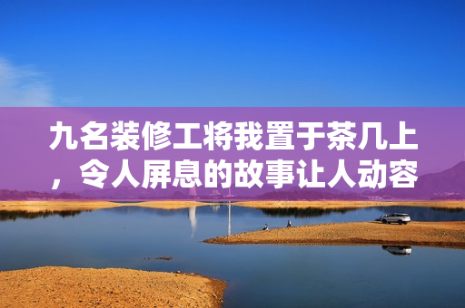 九名装修工将我置于茶几上，令人屏息的故事让人动容
