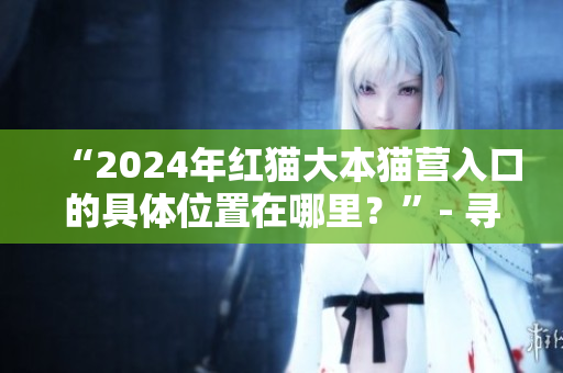 “2024年红猫大本猫营入口的具体位置在哪里？”- 寻找红猫大本猫营2024年的入口
