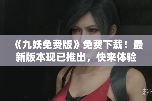 《九妖免费版》免费下载！最新版本现已推出，快来体验吧！