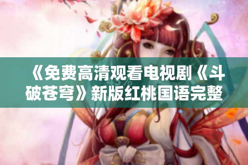 《免费高清观看电视剧《斗破苍穹》新版红桃国语完整版在线播放》