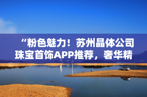 “粉色魅力！苏州晶体公司珠宝首饰APP推荐，奢华精选无比吸睛！”