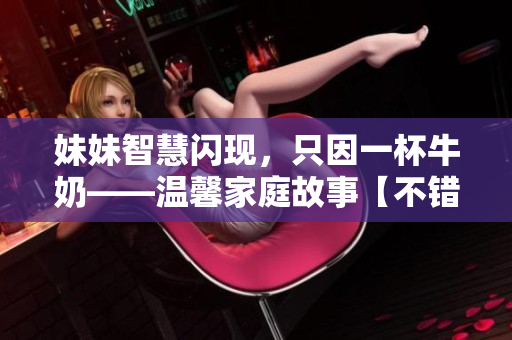 妹妹智慧闪现，只因一杯牛奶——温馨家庭故事【不错哦】