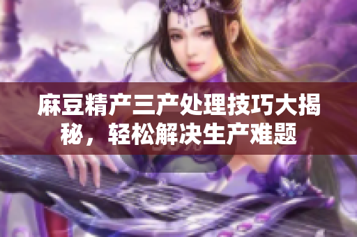 麻豆精产三产处理技巧大揭秘，轻松解决生产难题