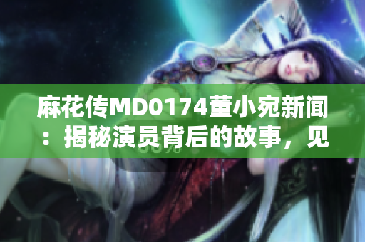 麻花传MD0174董小宛新闻：揭秘演员背后的故事，见证情感纠葛与成长变迁
