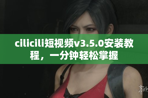 cilicili短视频v3.5.0安装教程，一分钟轻松掌握