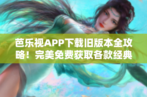 芭乐视APP下载旧版本全攻略！完美免费获取各款经典版本以及使用技巧分享