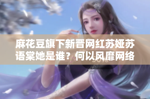 麻花豆旗下新晋网红苏娅苏语棠她是谁？何以风靡网络？
