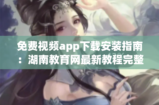免费视频app下载安装指南：湖南教育网最新教程完整分享