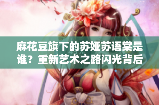 麻花豆旗下的苏娅苏语棠是谁？重新艺术之路闪光背后的故事