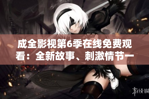 成全影视第6季在线免费观看：全新故事、刺激情节一网打尽