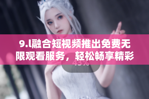 9.l融合短视频推出免费无限观看服务，轻松畅享精彩内容