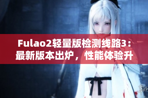 Fulao2轻量版检测线路3：最新版本出炉，性能体验升级