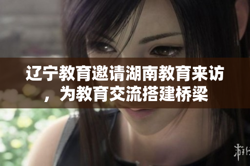 辽宁教育邀请湖南教育来访，为教育交流搭建桥梁