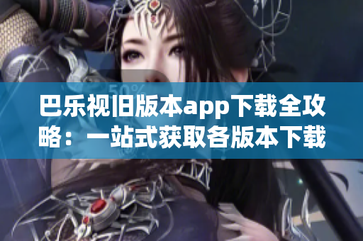 巴乐视旧版本app下载全攻略：一站式获取各版本下载方法及安装教程
