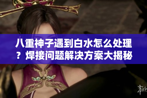八重神子遇到白水怎么处理？焊接问题解决方案大揭秘