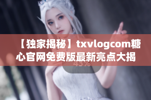 【独家揭秘】txvlogcom糖心官网免费版最新亮点大揭秘
