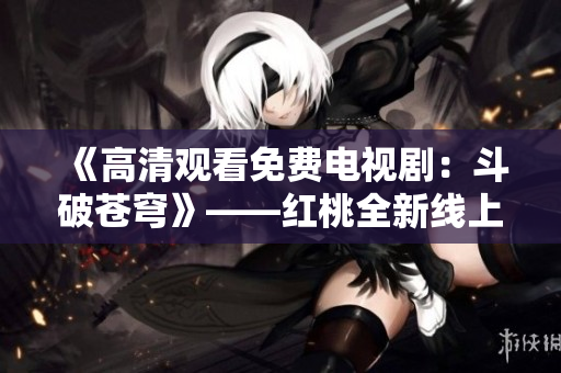 《高清观看免费电视剧：斗破苍穹》——红桃全新线上观赏无广告的最佳方法