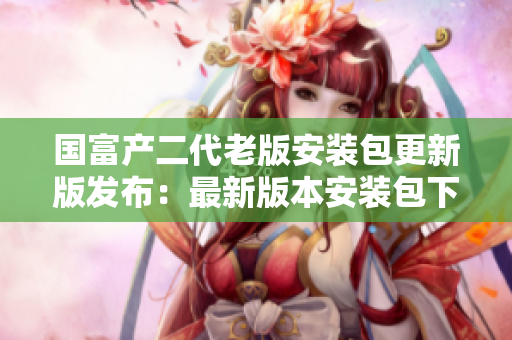 国富产二代老版安装包更新版发布：最新版本安装包下载及使用指南