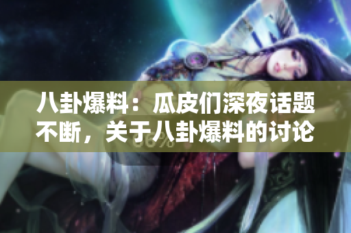 八卦爆料：瓜皮们深夜话题不断，关于八卦爆料的讨论持续热议
