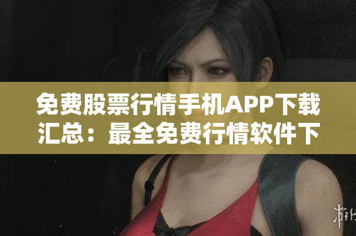 免费股票行情手机APP下载汇总：最全免费行情软件下载推荐，帮你快速获取股市行情信息