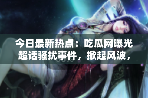 今日最新热点：吃瓜网曝光超话骚扰事件，掀起风波，网友热议