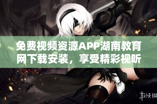 免费视频资源APP湖南教育网下载安装，享受精彩视听盛宴